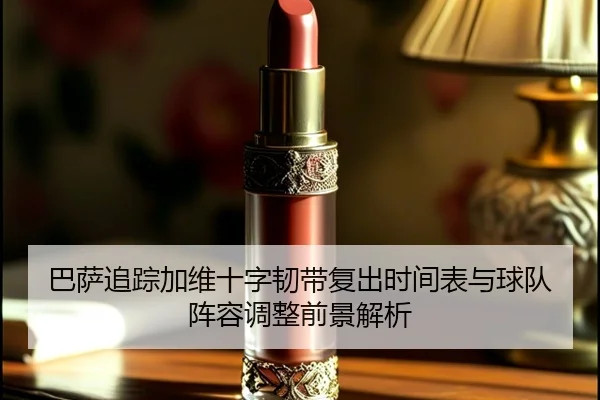 巴萨追踪加维十字韧带复出时间表与球队阵容调整前景解析