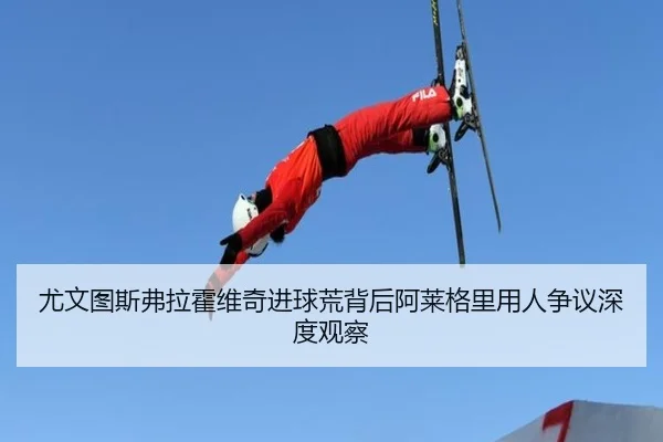 尤文图斯弗拉霍维奇进球荒背后阿莱格里用人争议深度观察