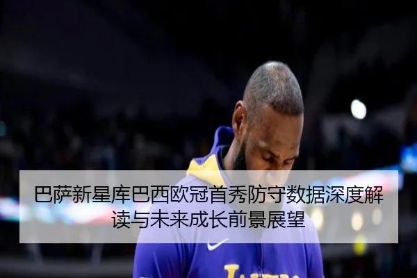 巴萨新星库巴西欧冠首秀防守数据深度解读与未来成长前景展望