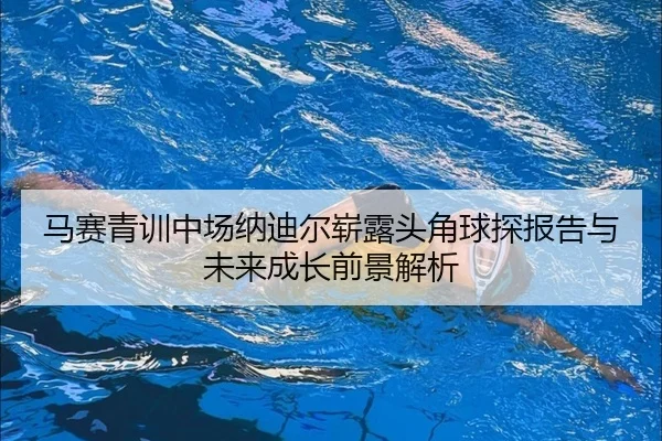马赛青训中场纳迪尔崭露头角球探报告与未来成长前景解析（kaiyun）