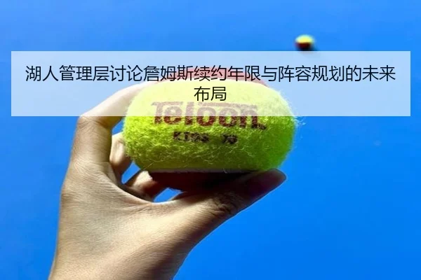 湖人管理层讨论詹姆斯续约年限与阵容规划的未来布局